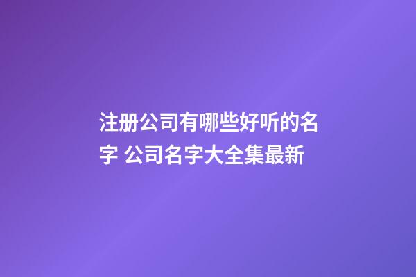 注册公司有哪些好听的名字 公司名字大全集最新